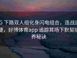 iG 下路双人组化身闪电组合，连战连捷，好博体育app 追踪其场下默契培养秘诀