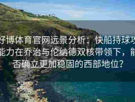 好博体育官网远景分析：快船持球攻能力在乔治与伦纳德双核带领下，能否确立更加稳固的西部地位？
