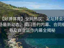 【好博体育】全网热议：足坛转会市场最新动态，豪门签约内幕、合同细节及商业运作内幕全揭秘