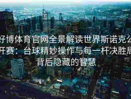 好博体育官网全景解读世界斯诺克公开赛：台球精妙操作与每一杆决胜局背后隐藏的智慧