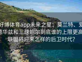 好博体育app未来之星：莫兰特、爱德华兹和三球鲍尔到底谁的上限更高，联盟将迎来怎样的后卫时代？
