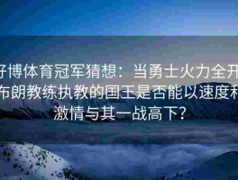 好博体育冠军猜想：当勇士火力全开，布朗教练执教的国王是否能以速度和激情与其一战高下？