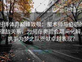 好博体育巅峰致敬：魔术师与伯德的宿敌关系，为何在奥运会期间化解，携手为梦之队贡献卓越表现？