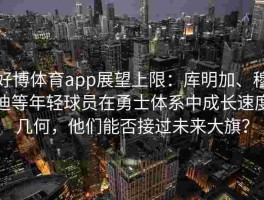 好博体育app展望上限：库明加、穆迪等年轻球员在勇士体系中成长速度几何，他们能否接过未来大旗？