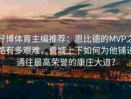 好博体育主编推荐：恩比德的MVP之路有多艰难，费城上下如何为他铺设通往最高荣誉的康庄大道？