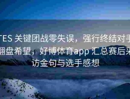 TES 关键团战零失误，强行终结对手翻盘希望，好博体育app 汇总赛后采访金句与选手感想
