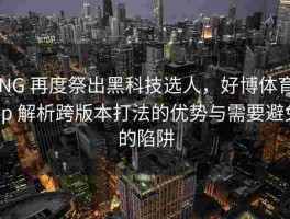 RNG 再度祭出黑科技选人，好博体育app 解析跨版本打法的优势与需要避免的陷阱