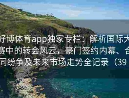 好博体育app独家专栏：解析国际大赛中的转会风云，豪门签约内幕、合同纷争及未来市场走势全记录（39 ）