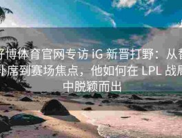 好博体育官网专访 iG 新晋打野：从替补席到赛场焦点，他如何在 LPL 战局中脱颖而出