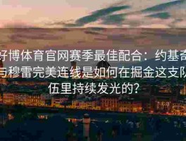 好博体育官网赛季最佳配合：约基奇与穆雷完美连线是如何在掘金这支队伍里持续发光的？