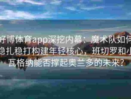 好博体育app深挖内幕：魔术队如何稳扎稳打构建年轻核心，班切罗和小瓦格纳能否撑起奥兰多的未来？