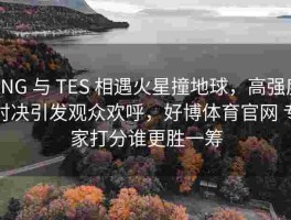RNG 与 TES 相遇火星撞地球，高强度对决引发观众欢呼，好博体育官网 专家打分谁更胜一筹
