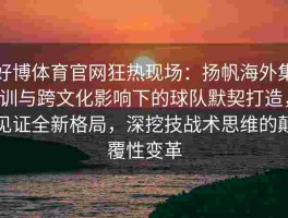 好博体育官网狂热现场：扬帆海外集训与跨文化影响下的球队默契打造，见证全新格局，深挖技战术思维的颠覆性变革