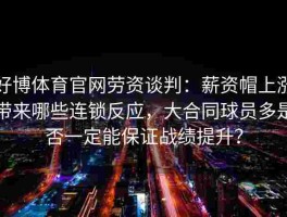 好博体育官网劳资谈判：薪资帽上涨带来哪些连锁反应，大合同球员多是否一定能保证战绩提升？