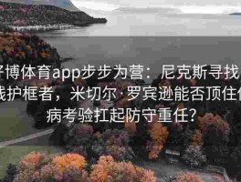好博体育app步步为营：尼克斯寻找内线护框者，米切尔·罗宾逊能否顶住伤病考验扛起防守重任？