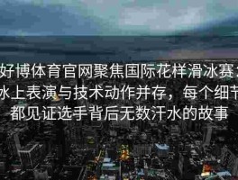 好博体育官网聚焦国际花样滑冰赛：冰上表演与技术动作并存，每个细节都见证选手背后无数汗水的故事