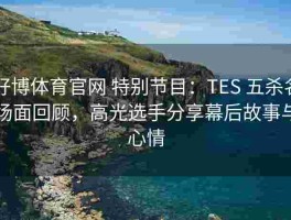 好博体育官网 特别节目：TES 五杀名场面回顾，高光选手分享幕后故事与心情
