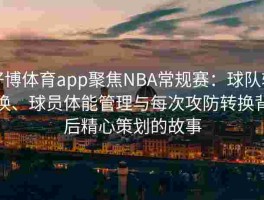 好博体育app聚焦NBA常规赛：球队轮换、球员体能管理与每次攻防转换背后精心策划的故事