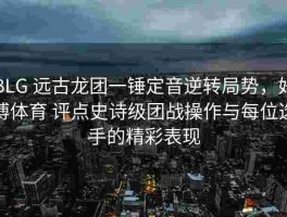 BLG 远古龙团一锤定音逆转局势，好博体育 评点史诗级团战操作与每位选手的精彩表现