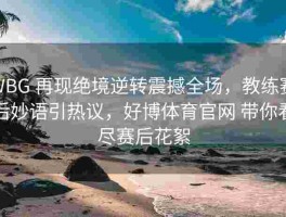 WBG 再现绝境逆转震撼全场，教练赛后妙语引热议，好博体育官网 带你看尽赛后花絮