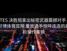 TES 决胜局拿出秘密武器震撼对手，好博体育官网 重放选手惊呼连连的高阶操作集锦