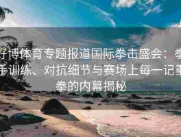 好博体育专题报道国际拳击盛会：拳手训练、对抗细节与赛场上每一记重拳的内幕揭秘